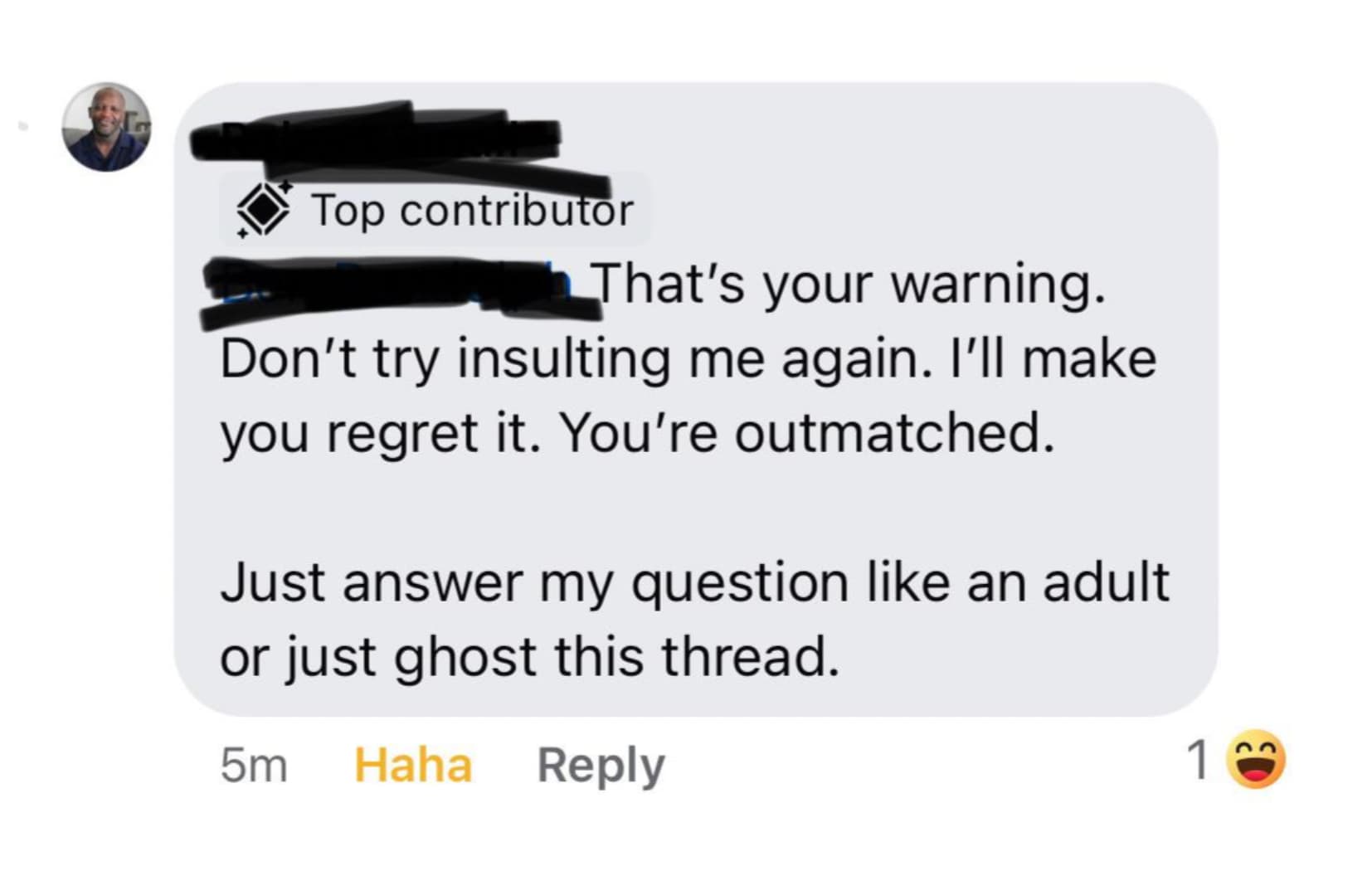 screenshot - Top contributor That's your warning. Don't try insulting me again. I'll make you regret it. You're outmatched. Just answer my question an adult or just ghost this thread. 5m Haha 1